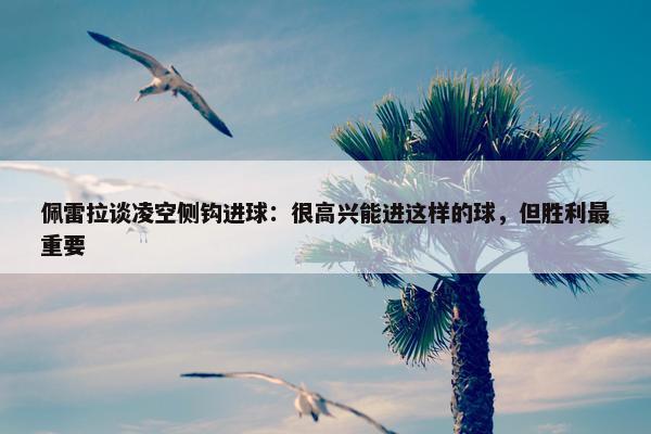 佩雷拉谈凌空侧钩进球：很高兴能进这样的球，但胜利最重要