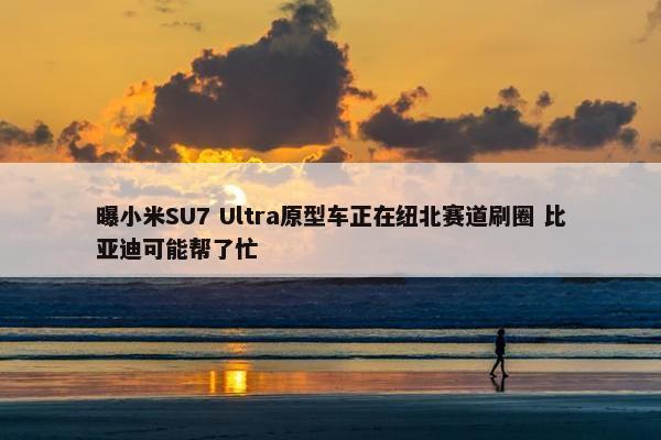 曝小米SU7 Ultra原型车正在纽北赛道刷圈 比亚迪可能帮了忙