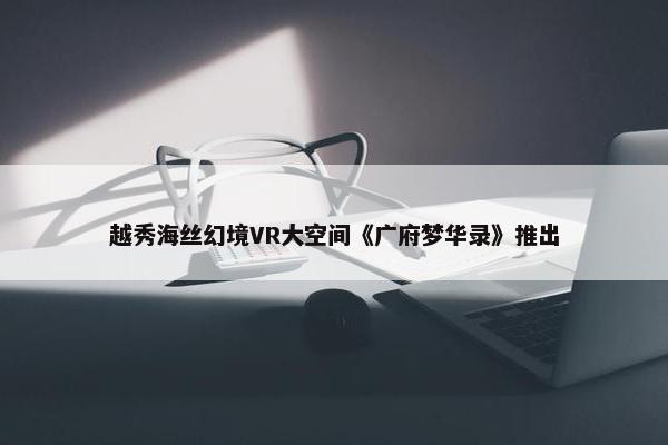 越秀海丝幻境VR大空间《广府梦华录》推出