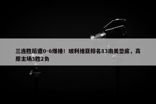 三连胜后遭0-6爆捶！玻利维亚排名83南美垫底，高原主场3胜2负