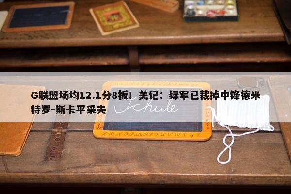 G联盟场均12.1分8板！美记：绿军已裁掉中锋德米特罗-斯卡平采夫