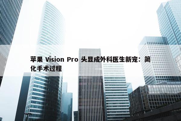 苹果 Vision Pro 头显成外科医生新宠：简化手术过程