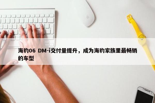 海豹06 DM-i交付量提升，成为海豹家族里最畅销的车型