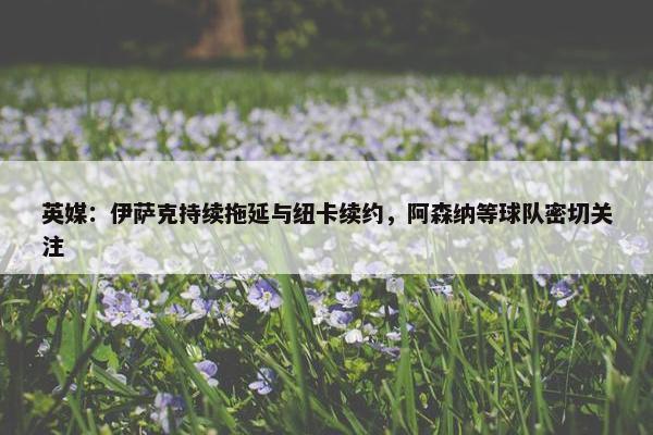 英媒：伊萨克持续拖延与纽卡续约，阿森纳等球队密切关注