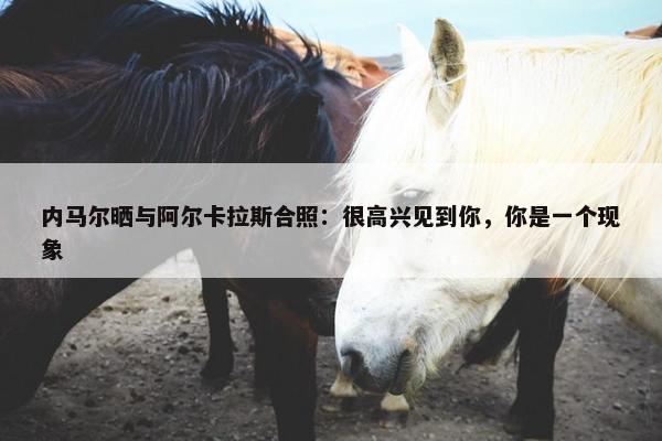 内马尔晒与阿尔卡拉斯合照：很高兴见到你，你是一个现象