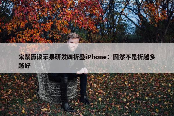 宋紫薇谈苹果研发四折叠iPhone：固然不是折越多越好