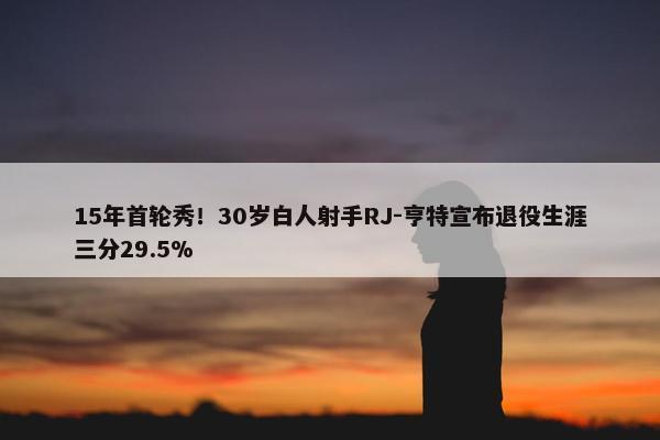 15年首轮秀！30岁白人射手RJ-亨特宣布退役生涯三分29.5%