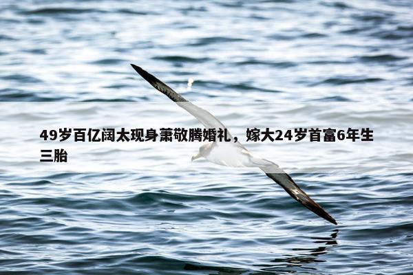 49岁百亿阔太现身萧敬腾婚礼，嫁大24岁首富6年生三胎