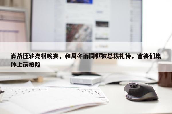 肖战压轴亮相晚宴，和周冬雨同框被总裁礼待，富婆们集体上前拍照