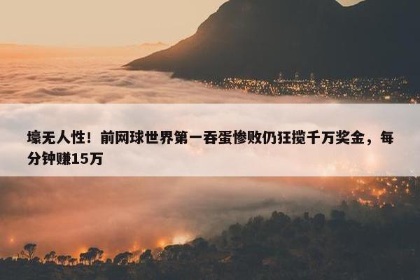 壕无人性！前网球世界第一吞蛋惨败仍狂揽千万奖金，每分钟赚15万