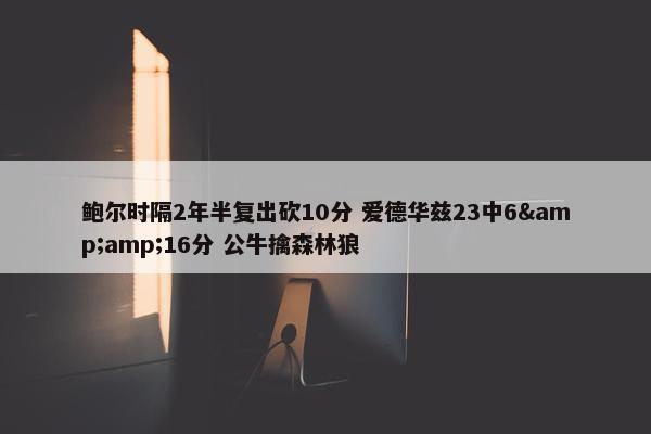 鲍尔时隔2年半复出砍10分 爱德华兹23中6&16分 公牛擒森林狼