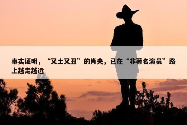 事实证明，“又土又丑”的肖央，已在“非著名演员”路上越走越远