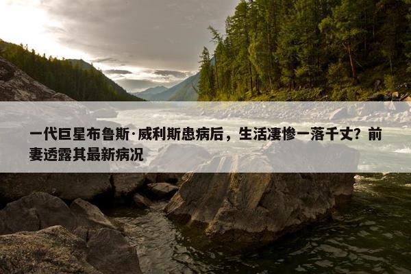 一代巨星布鲁斯·威利斯患病后，生活凄惨一落千丈？前妻透露其最新病况