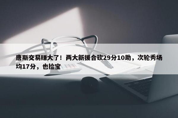 唐斯交易赚大了！两大新援合砍29分10助，次轮秀场均17分，也捡宝