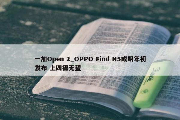 一加Open 2_OPPO Find N5或明年初发布 上四摄无望