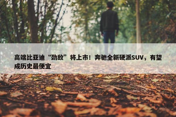 高端比亚迪“劲敌”将上市！奔驰全新硬派SUV，有望成历史最便宜