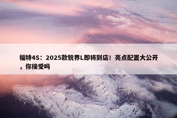 福特4S：2025款锐界L即将到店！亮点配置大公开，你接受吗