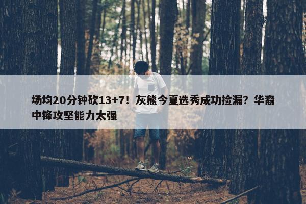 场均20分钟砍13+7！灰熊今夏选秀成功捡漏？华裔中锋攻坚能力太强