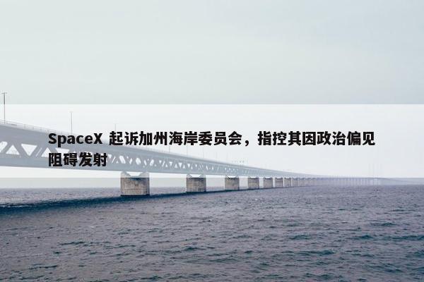 SpaceX 起诉加州海岸委员会，指控其因政治偏见阻碍发射