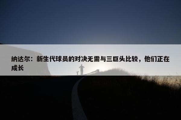 纳达尔：新生代球员的对决无需与三巨头比较，他们正在成长