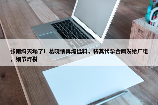 张雨绮天塌了！葛晓倩再爆猛料，将其代孕合同发给广电，细节炸裂