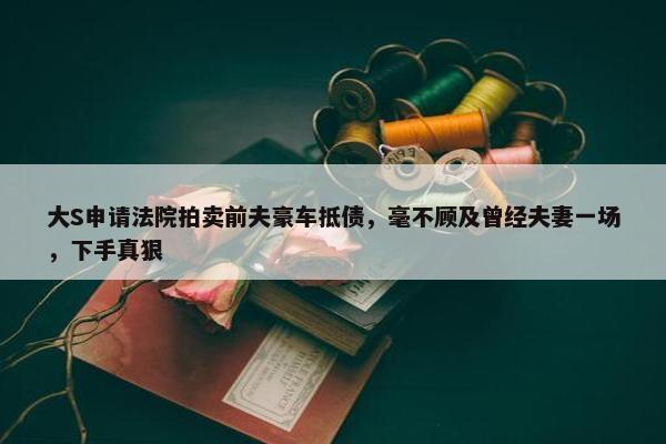 大S申请法院拍卖前夫豪车抵债，毫不顾及曾经夫妻一场，下手真狠