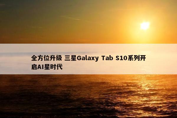 全方位升级 三星Galaxy Tab S10系列开启AI星时代