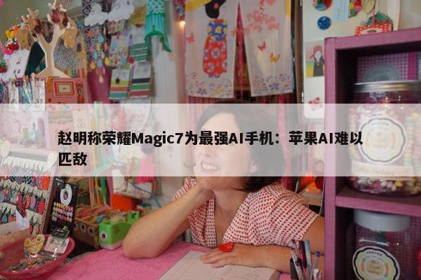 赵明称荣耀Magic7为最强AI手机：苹果AI难以匹敌