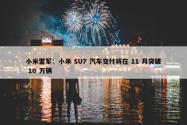 小米雷军：小米 SU7 汽车交付将在 11 月突破 10 万辆