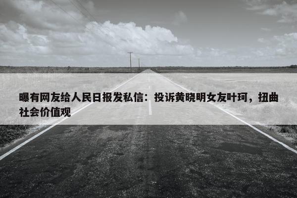 曝有网友给人民日报发私信：投诉黄晓明女友叶珂，扭曲社会价值观