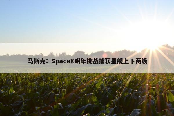 马斯克：SpaceX明年挑战捕获星舰上下两级