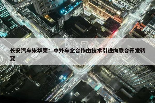 长安汽车朱华荣：中外车企合作由技术引进向联合开发转变