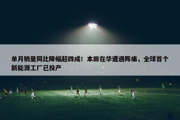 单月销量同比降幅超四成！本田在华遭遇阵痛，全球首个新能源工厂已投产