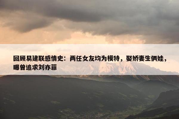 回顾易建联感情史：两任女友均为模特，娶娇妻生俩娃，曝曾追求刘亦菲