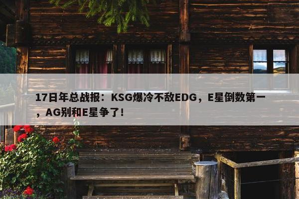 17日年总战报：KSG爆冷不敌EDG，E星倒数第一，AG别和E星争了！