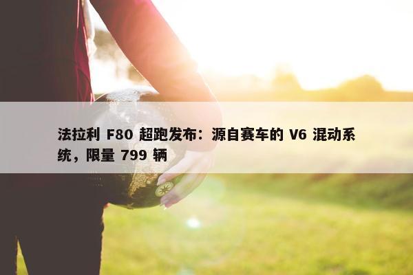 法拉利 F80 超跑发布：源自赛车的 V6 混动系统，限量 799 辆