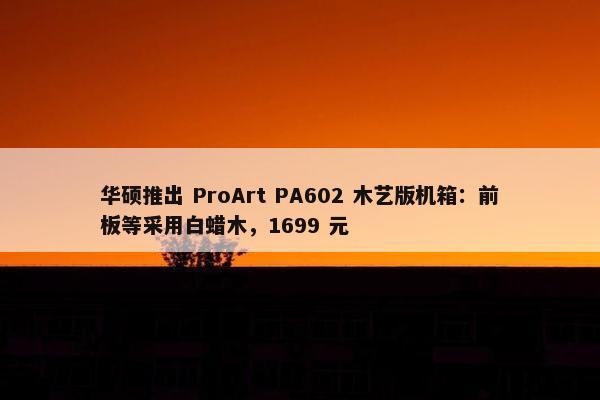 华硕推出 ProArt PA602 木艺版机箱：前板等采用白蜡木，1699 元