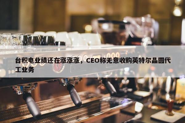 台积电业绩还在涨涨涨，CEO称无意收购英特尔晶圆代工业务