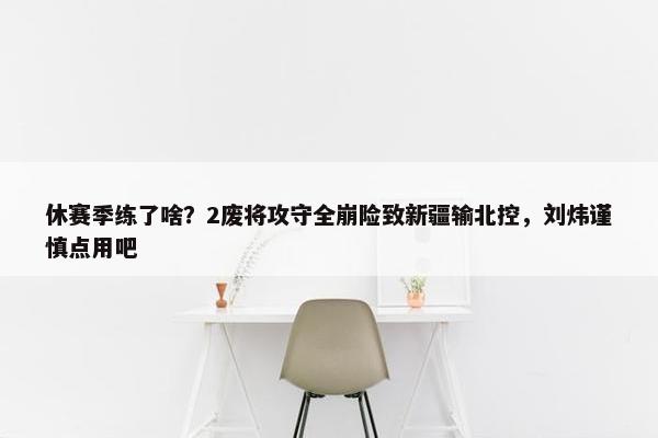 休赛季练了啥？2废将攻守全崩险致新疆输北控，刘炜谨慎点用吧