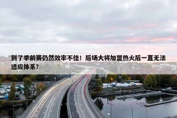 到了季前赛仍然效率不佳！后场大将加盟热火后一直无法适应体系？