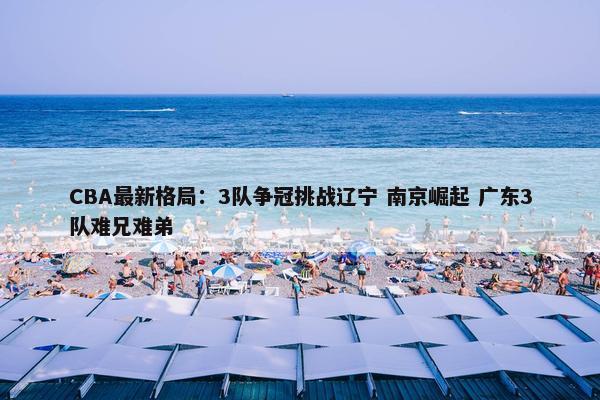 CBA最新格局：3队争冠挑战辽宁 南京崛起 广东3队难兄难弟