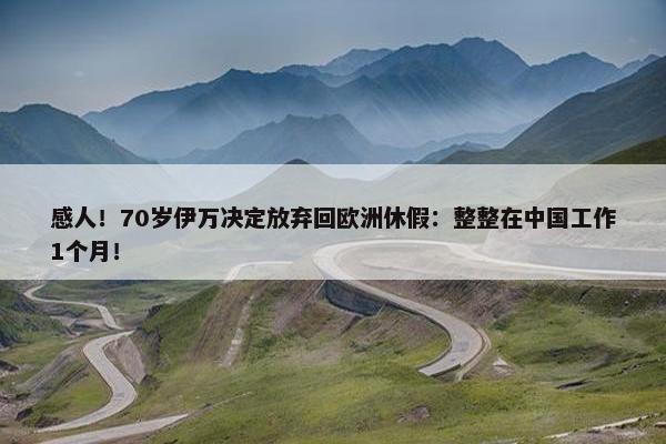 感人！70岁伊万决定放弃回欧洲休假：整整在中国工作1个月！