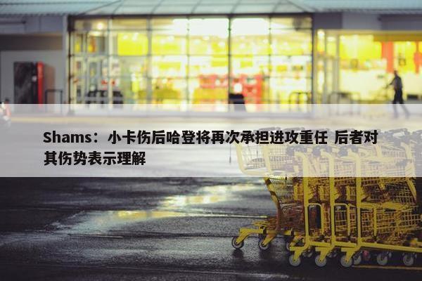 Shams：小卡伤后哈登将再次承担进攻重任 后者对其伤势表示理解