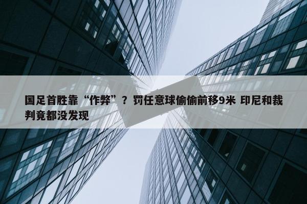 国足首胜靠“作弊”？罚任意球偷偷前移9米 印尼和裁判竟都没发现