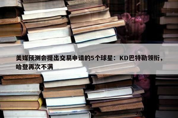 美媒预测会提出交易申请的5个球星：KD巴特勒领衔，哈登再次不满