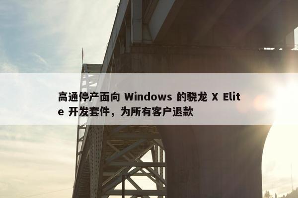 高通停产面向 Windows 的骁龙 X Elite 开发套件，为所有客户退款