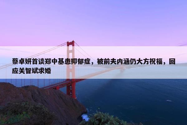 蔡卓妍首谈郑中基患抑郁症，被前夫内涵仍大方祝福，回应关智斌求婚