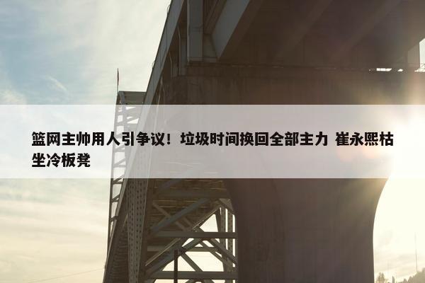 篮网主帅用人引争议！垃圾时间换回全部主力 崔永熙枯坐冷板凳