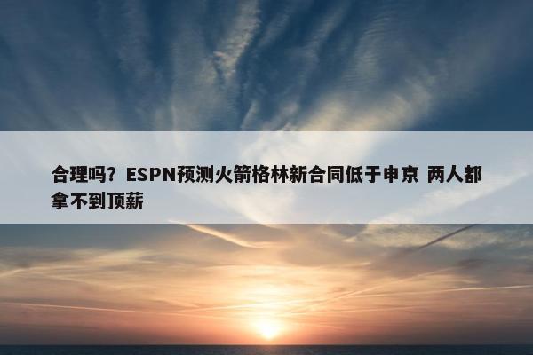 合理吗？ESPN预测火箭格林新合同低于申京 两人都拿不到顶薪