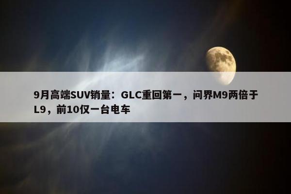 9月高端SUV销量：GLC重回第一，问界M9两倍于L9，前10仅一台电车